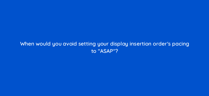 when would you avoid setting your display insertion orders pacing to asap 15497