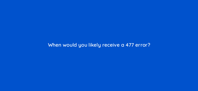 when would you likely receive a 477 error 127869 1