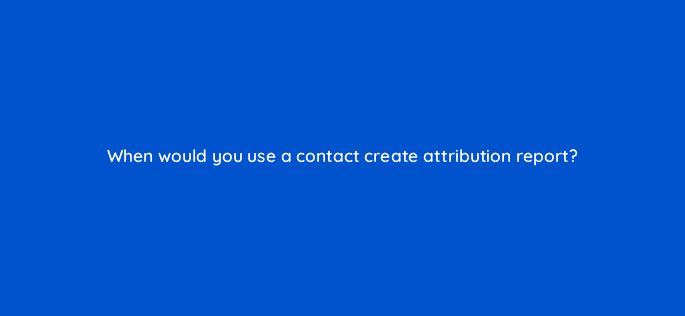 when would you use a contact create attribution report 34053