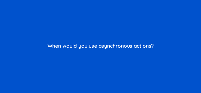 when would you use asynchronous actions 76435