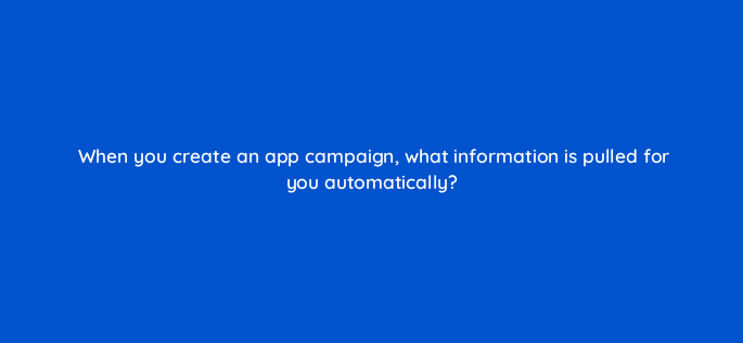 when you create an app campaign what information is pulled for you automatically 81235
