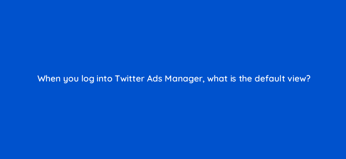 when you log into twitter ads manager what is the default view 82167
