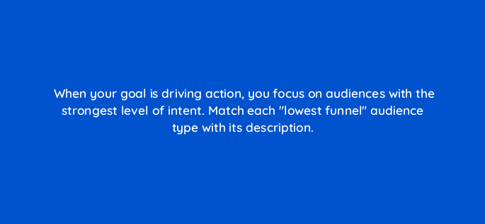 when your goal is driving action you focus on audiences with the strongest level of intent match each lowest funnel audience type with its description 19519