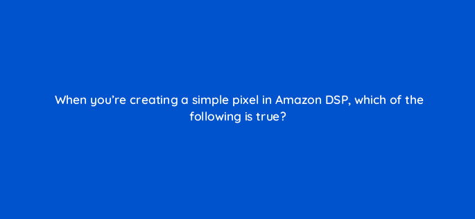 when youre creating a simple pixel in amazon dsp which of the following is true 94615