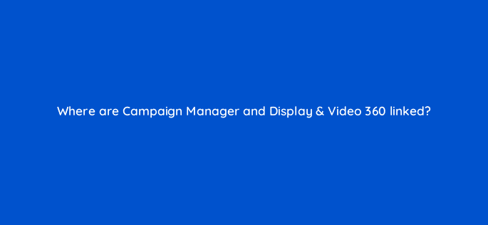 where are campaign manager and display video 360 linked 9682