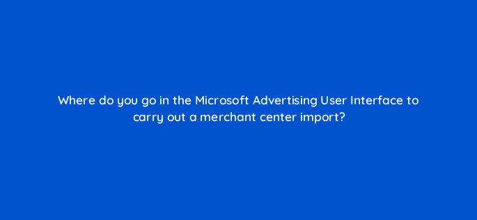 where do you go in the microsoft advertising user interface to carry out a merchant center import 110322