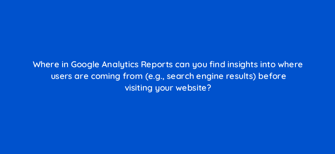 where in google analytics reports can you find insights into where users are coming from e g search engine results before visiting your website 99513
