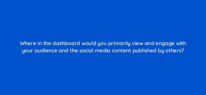 where in the dashboard would you primarily view and engage with your audience and the social media content published by others 16076