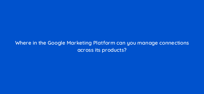 where in the google marketing platform can you manage connections across its products 84220