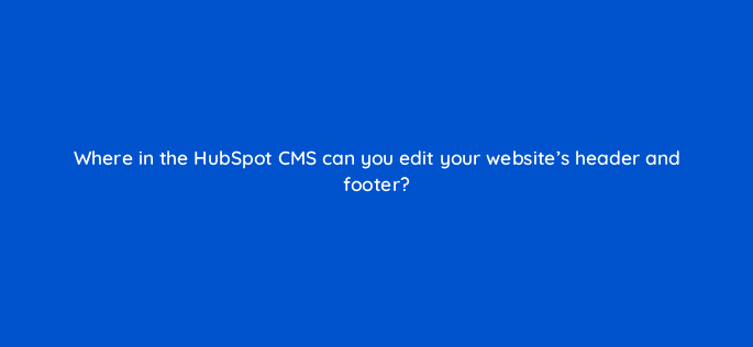 where in the hubspot cms can you edit your websites header and footer 33538