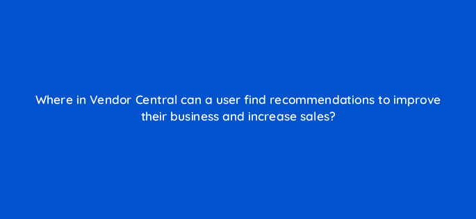where in vendor central can a user find recommendations to improve their business and increase sales 36015