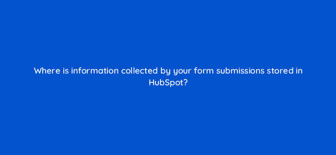 where is information collected by your form submissions stored in hubspot 5638