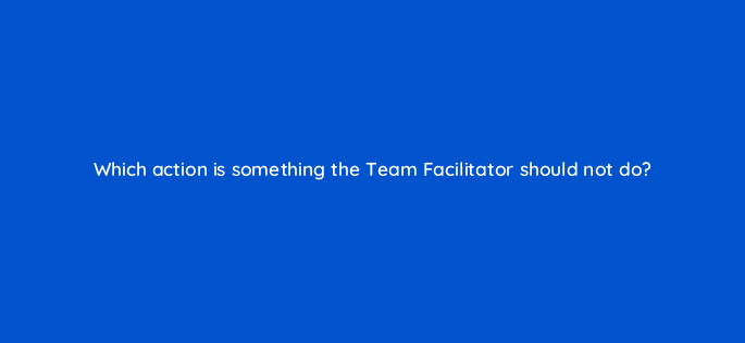 which action is something the team facilitator should not do 76650