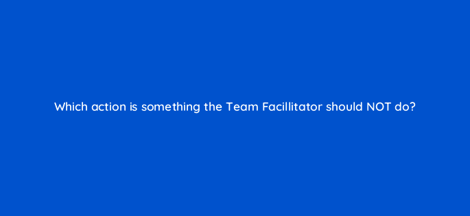 which action is something the team facillitator should not do 76609