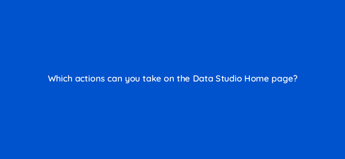 which actions can you take on the data studio home page 13530