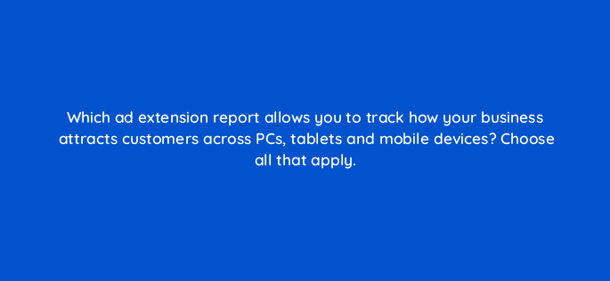 which ad extension report allows you to track how your business attracts customers across pcs tablets and mobile devices choose all that apply 18445