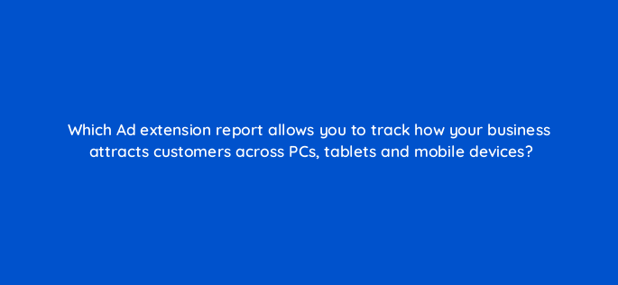 which ad extension report allows you to track how your business attracts customers across pcs tablets and mobile devices 2961