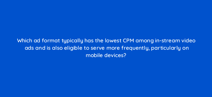 which ad format typically has the lowest cpm among in stream video ads and is also eligible to serve more frequently particularly on mobile devices 11173