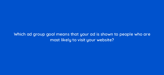 which ad group goal means that your ad is shown to people who are most likely to visit your website 123038