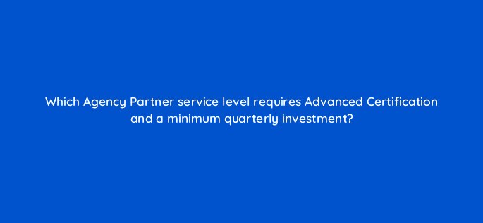 which agency partner service level requires advanced certification and a minimum quarterly investment 10589