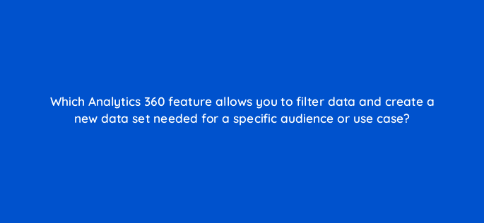 which analytics 360 feature allows you to filter data and create a new data set needed for a specific audience or use case 99951