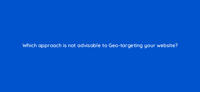 which approach is not advisable to geo targeting your website 48722