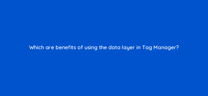which are benefits of using the data layer in tag manager 13597