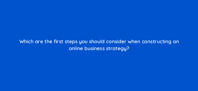 which are the first steps you should consider when constructing an online business strategy 7152