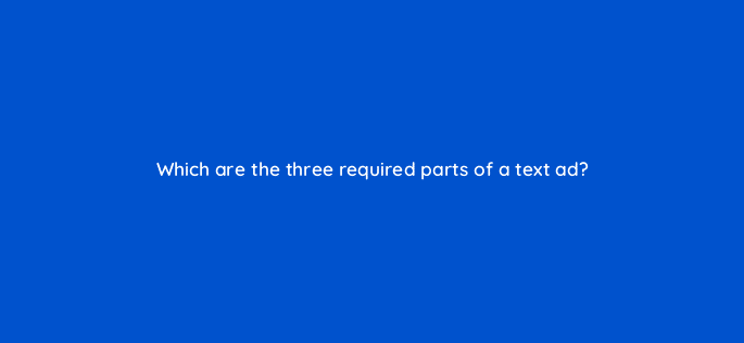 which are the three required parts of a text ad 31841