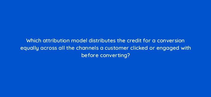 which attribution model distributes the credit for a conversion equally across all the channels a customer clicked or engaged with before converting 99512