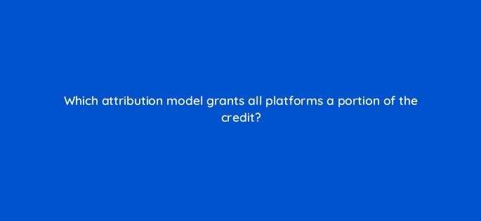 which attribution model grants all platforms a portion of the credit 123052
