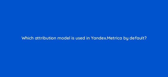 which attribution model is used in yandex metrica by default 11863