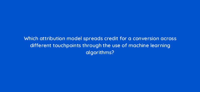 which attribution model spreads credit for a conversion across different touchpoints through the use of machine learning algorithms 99468