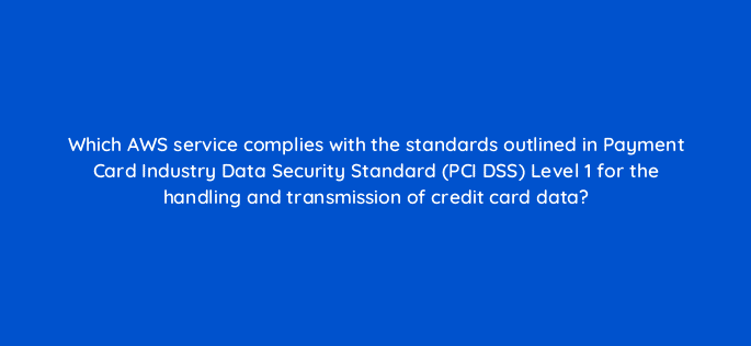 which aws service complies with the standards outlined in payment card industry data security standard pci dss level 1 for the handling and transmission of credit card data 48272