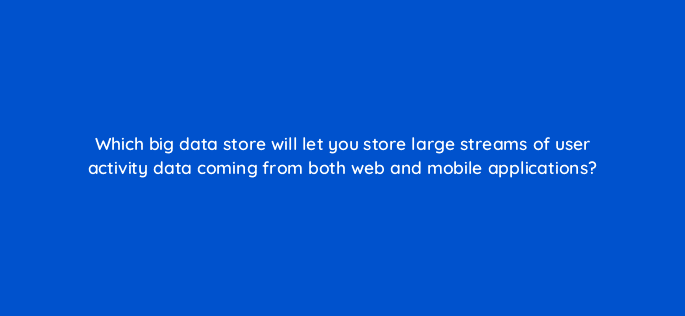 which big data store will let you store large streams of user activity data coming from both web and mobile applications 48377
