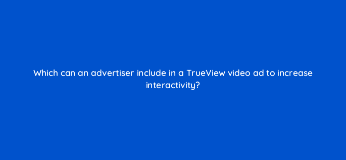 which can an advertiser include in a trueview video ad to increase interactivity 2600