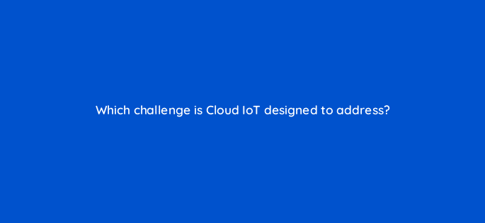 which challenge is cloud iot designed to address 26582