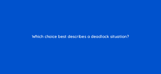 which choice best describes a deadlock situation 76936