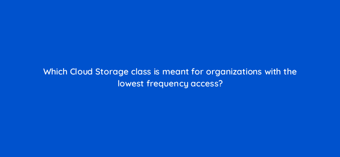 which cloud storage class is meant for organizations with the lowest frequency access 26584