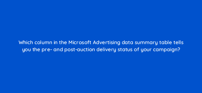 which column in the microsoft advertising data summary table tells you the pre and post auction delivery status of your campaign 18463