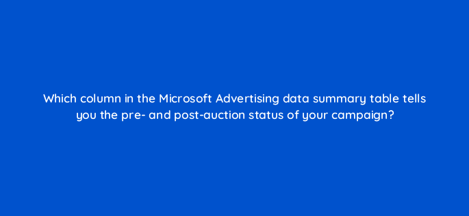 which column in the microsoft advertising data summary table tells you the pre and post auction status of your campaign 29670