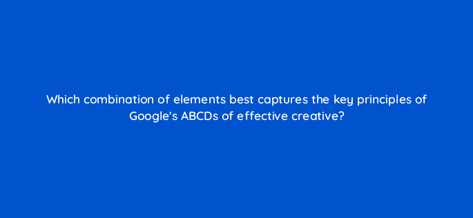 which combination of elements best captures the key principles of googles abcds of effective creative 81135