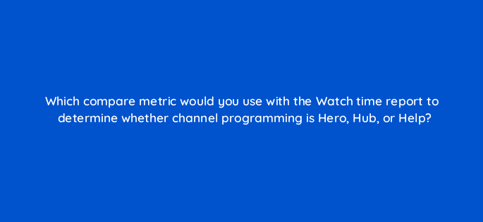 which compare metric would you use with the watch time report to determine whether channel programming is hero hub or help 8427