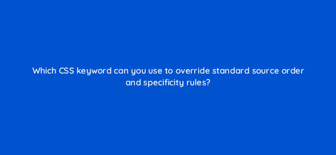 which css keyword can you use to override standard source order and specificity rules 48542