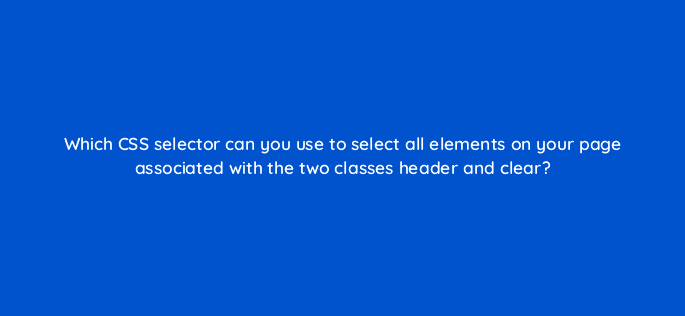 which css selector can you use to select all elements on your page associated with the two classes header and clear 48564