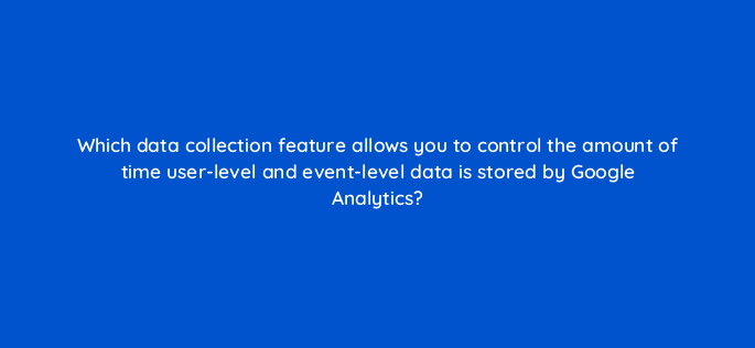 which data collection feature allows you to control the amount of time user level and event level data is stored by google analytics 99485