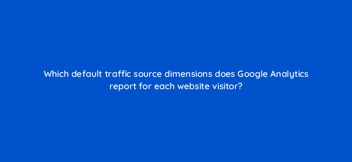 which default traffic source dimensions does google analytics report for each website visitor 1620