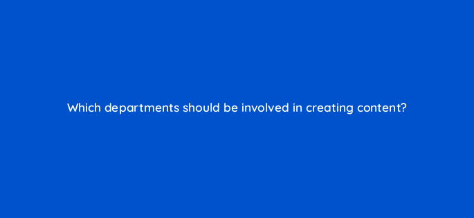 which departments should be involved in creating content 4621