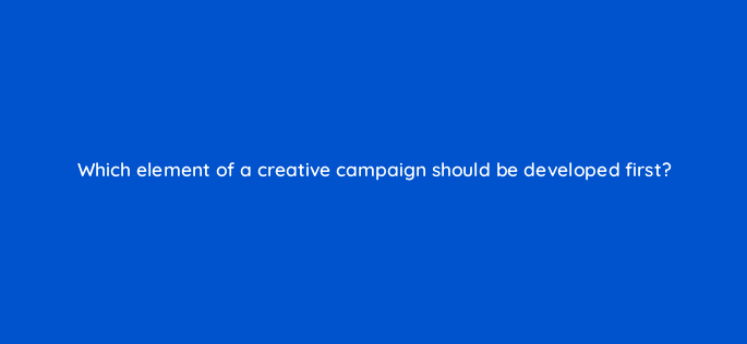 which element of a creative campaign should be developed first 82044