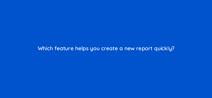 which feature helps you create a new report quickly 13513